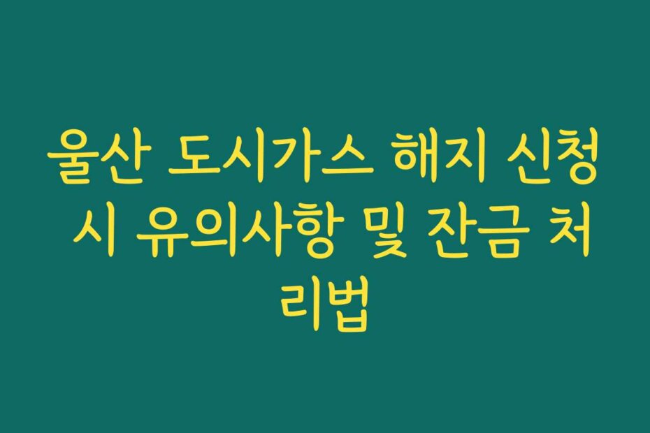 울산 도시가스 해지 신청 시 유의사항 및 잔금 처리법