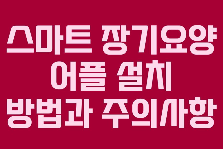 스마트 장기요양 어플 설치 방법과 주의사항