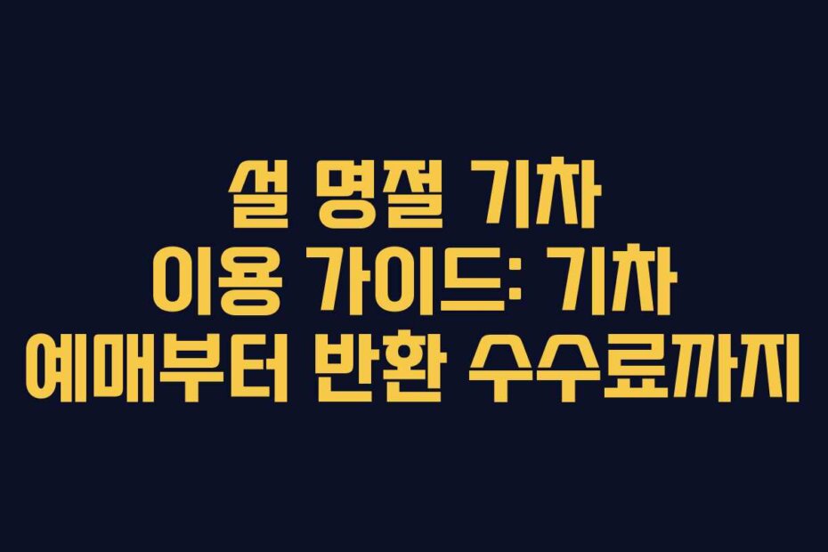 설 명절 기차 이용 가이드: 기차 예매부터 반환 수수료까지