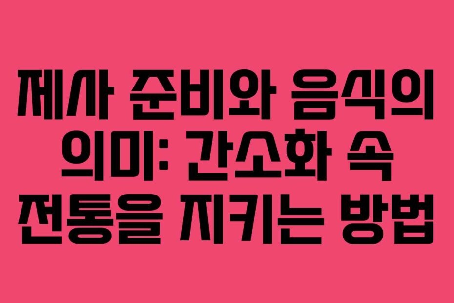 제사 준비와 음식의 의미: 간소화 속 전통을 지키는 방법