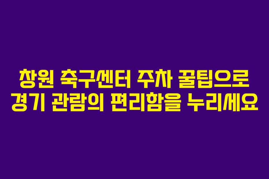 창원 축구센터 주차 꿀팁으로 경기 관람의 편리함을 누리세요