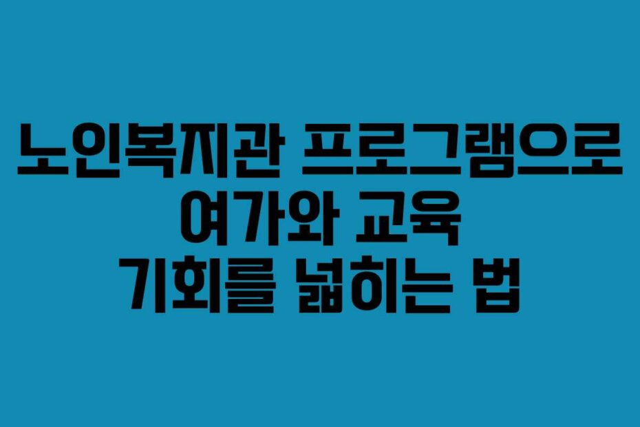 노인복지관 프로그램으로 여가와 교육 기회를 넓히는 법