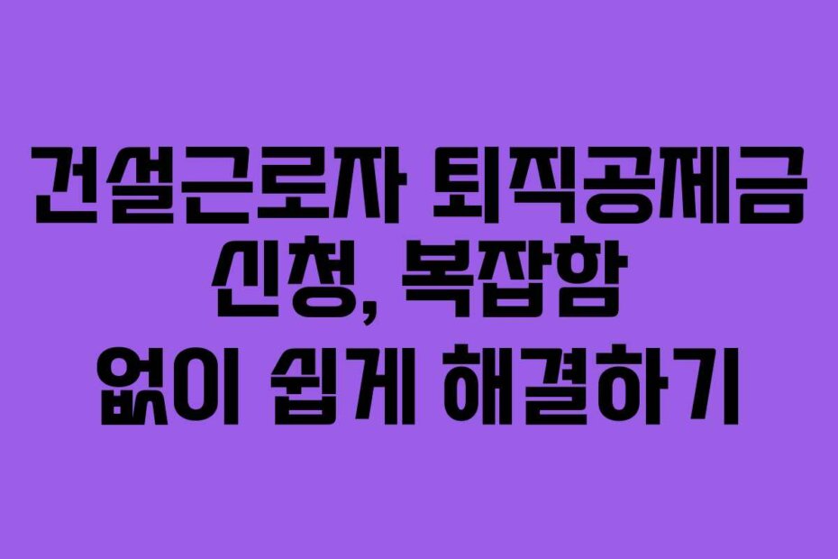 건설근로자 퇴직공제금 신청, 복잡함 없이 쉽게 해결하기
