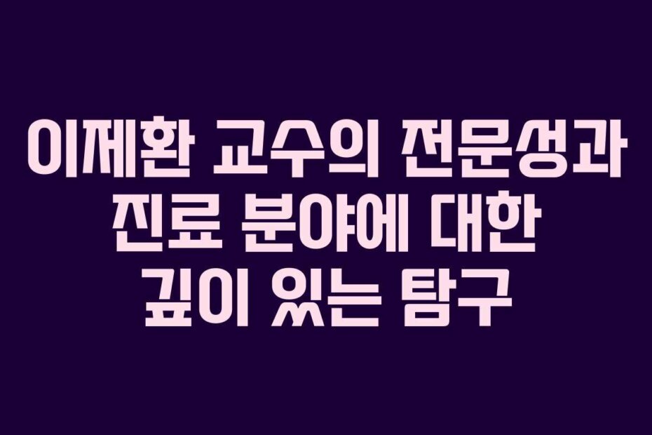 이제환 교수의 전문성과 진료 분야에 대한 깊이 있는 탐구