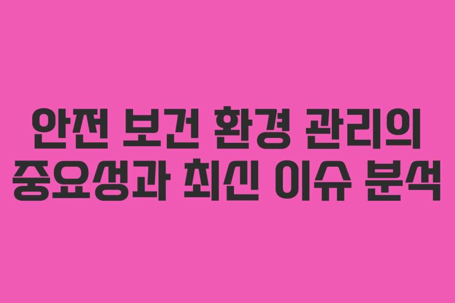 안전 보건 환경 관리의 중요성과 최신 이슈 분석