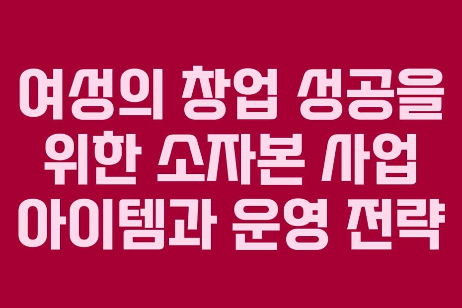 여성의 창업 성공을 위한 소자본 사업 아이템과 운영 전략