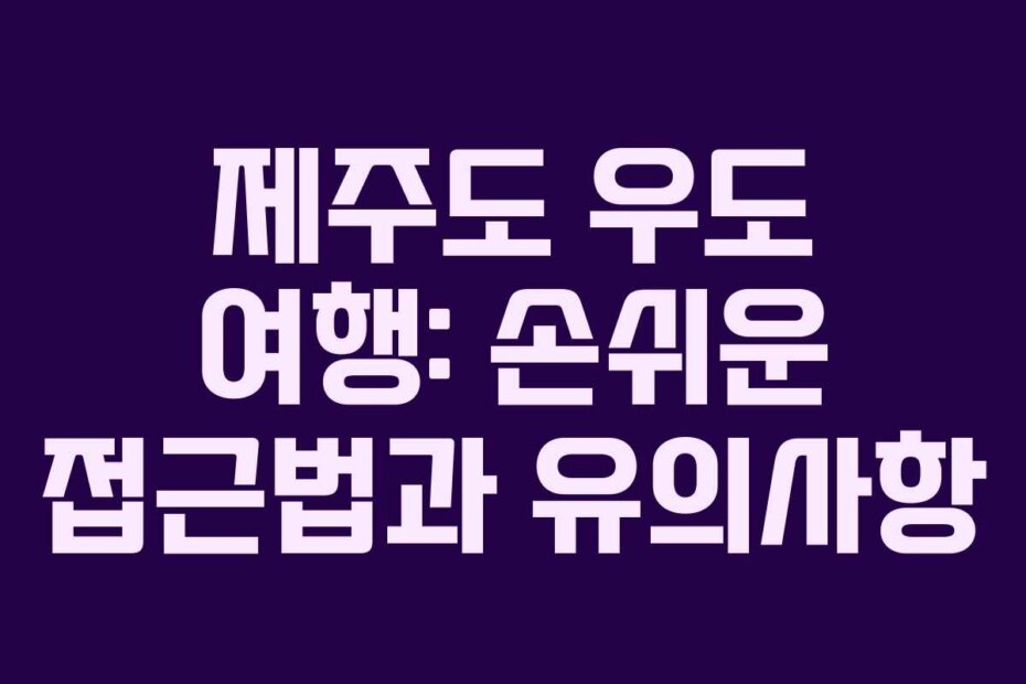 제주도 우도 여행: 손쉬운 접근법과 유의사항
