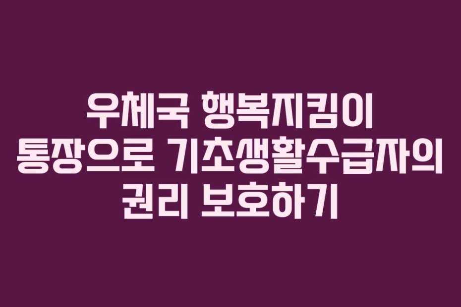 우체국 행복지킴이 통장으로 기초생활수급자의 권리 보호하기 우체국 행복지킴이 통장으로 기초생활수급자의 권리 보호하기