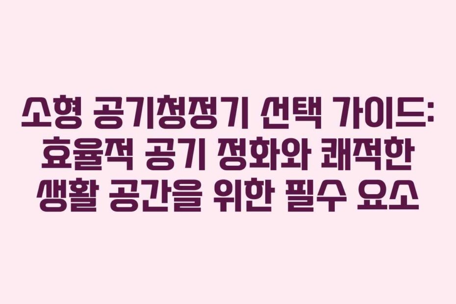 소형 공기청정기 선택 가이드: 효율적 공기 정화와 쾌적한 생활 공간을 위한 필수 요소