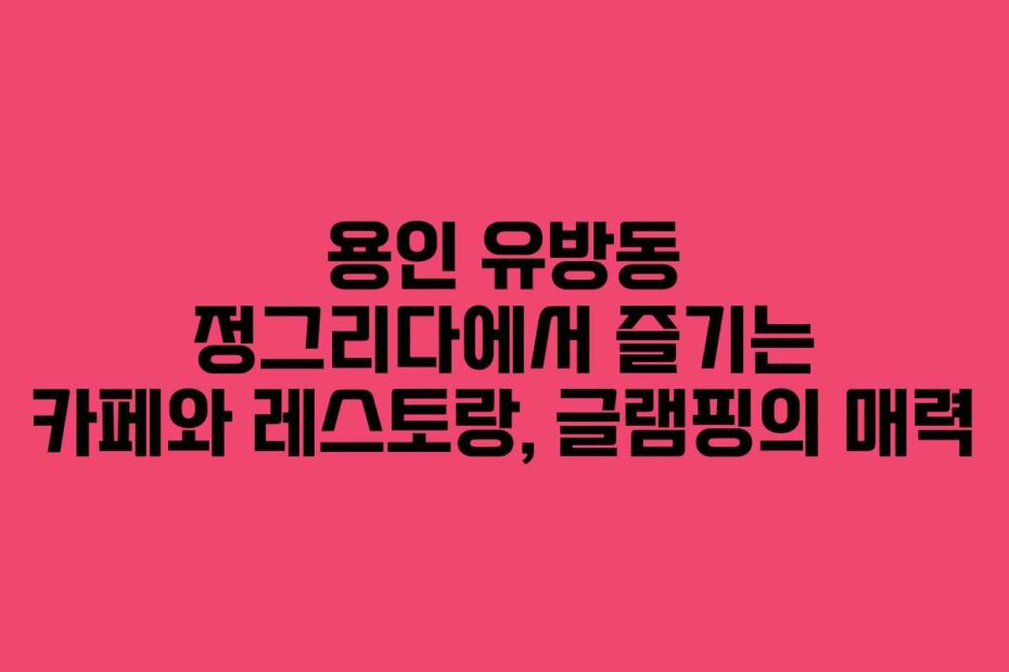 용인 유방동 정그리다에서 즐기는 카페와 레스토랑, 글램핑의 매력