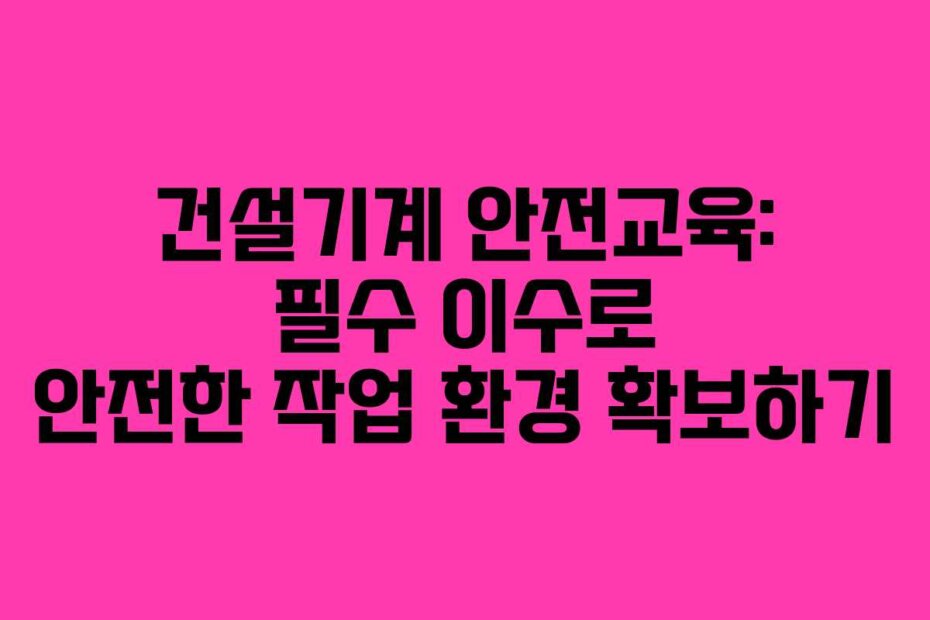 건설기계 안전교육: 필수 이수로 안전한 작업 환경 확보하기