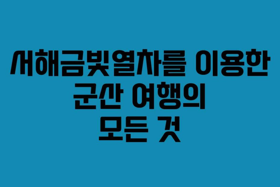 서해금빛열차를 이용한 군산 여행의 모든 것