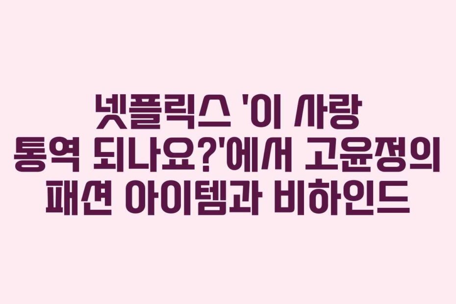 넷플릭스 ‘이 사랑 통역 되나요?’에서 고윤정의 패션 아이템과 비하인드