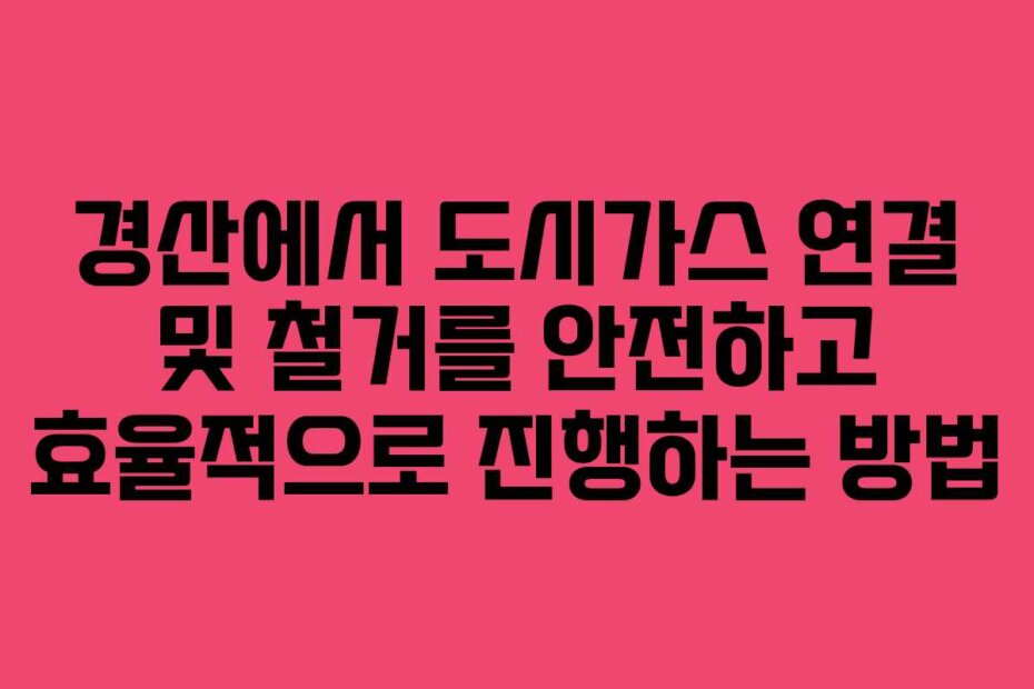 경산에서 도시가스 연결 및 철거를 안전하고 효율적으로 진행하는 방법