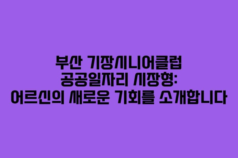 부산 기장시니어클럽 공공일자리 시장형: 어르신의 새로운 기회를 소개합니다