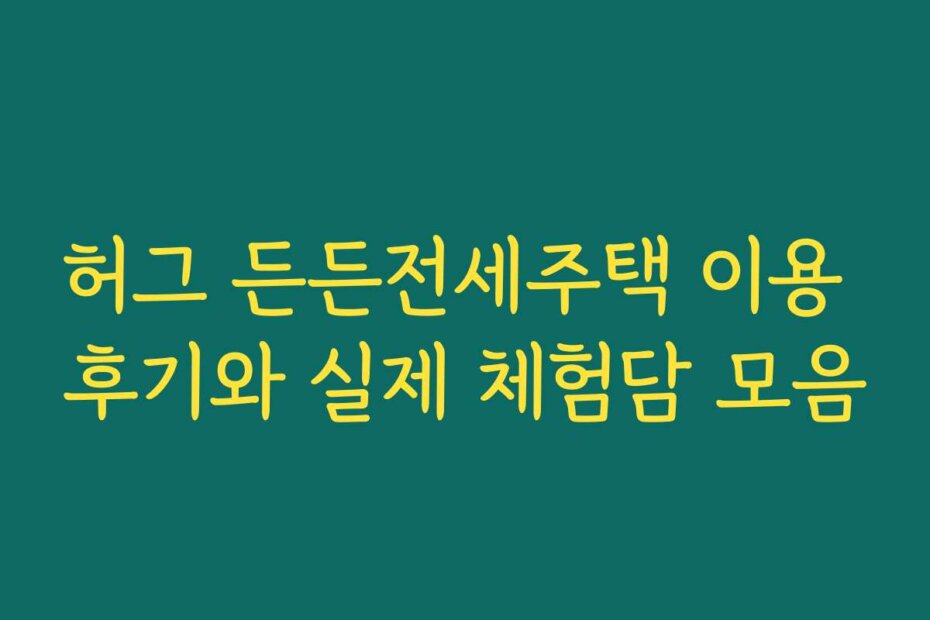 허그 든든전세주택 이용 후기와 실제 체험담 모음