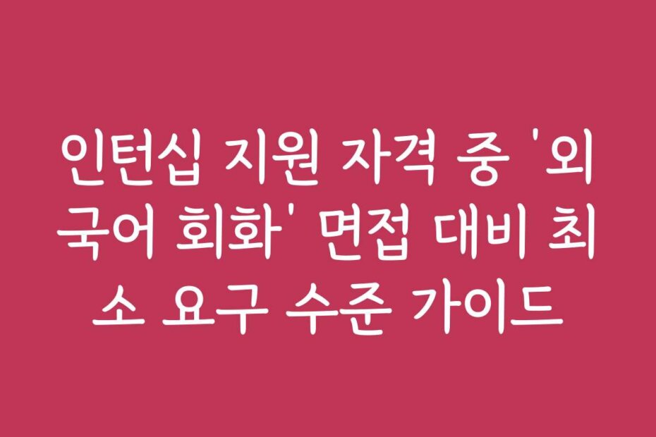 인턴십 지원 자격 중 ‘외국어 회화’ 면접 대비 최소 요구 수준 가이드