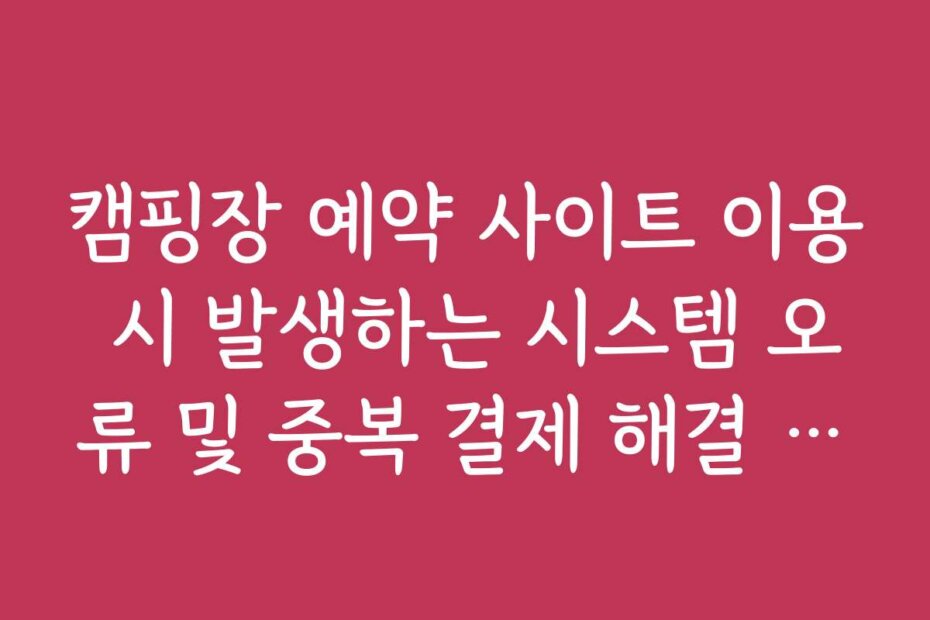 캠핑장 예약 사이트 이용 시 발생하는 시스템 오류 및 중복 결제 해결 방법