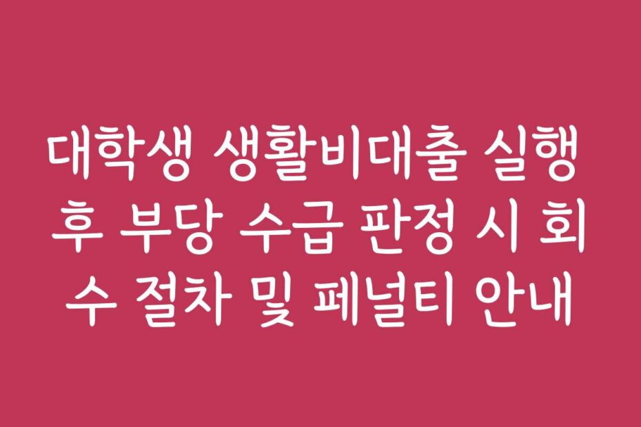대학생 생활비대출 실행 후 부당 수급 판정 시 회수 절차 및 페널티 안내