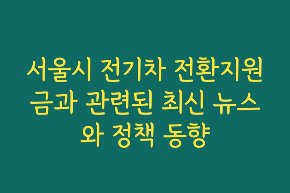 서울시 전기차 전환지원금과 관련된 최신 뉴스와 정책 동향