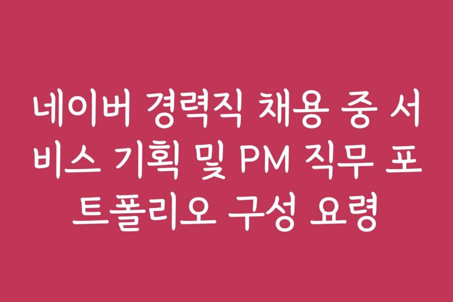 네이버 경력직 채용 중 서비스 기획 및 PM 직무 포트폴리오 구성 요령