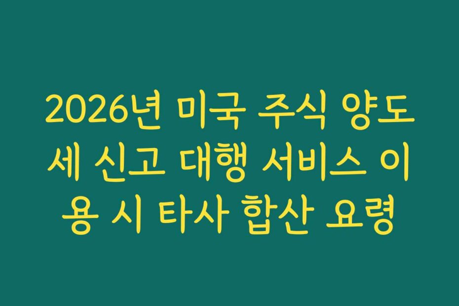 2026년 미국 주식 양도세 신고 대행 서비스 이용 시 타사 합산 요령