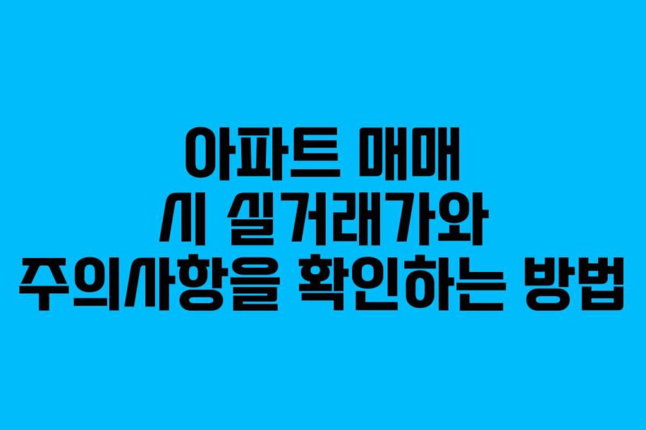 아파트 매매 시 실거래가와 주의사항을 확인하는 방법