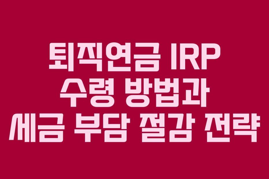 퇴직연금 IRP 수령 방법과 세금 부담 절감 전략