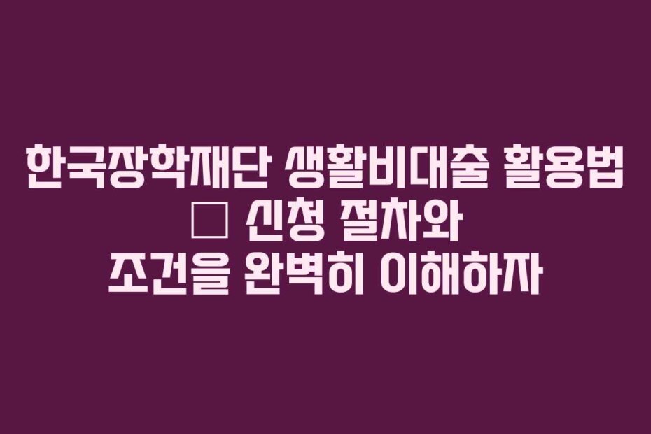 한국장학재단 생활비대출 활용법 – 신청 절차와 조건을 완벽히 이해하자
