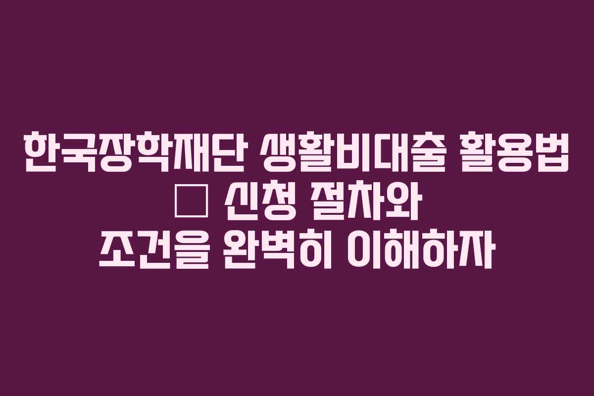 한국장학재단 생활비대출 활용법 – 신청 절차와 조건을 완벽히 이해하자
