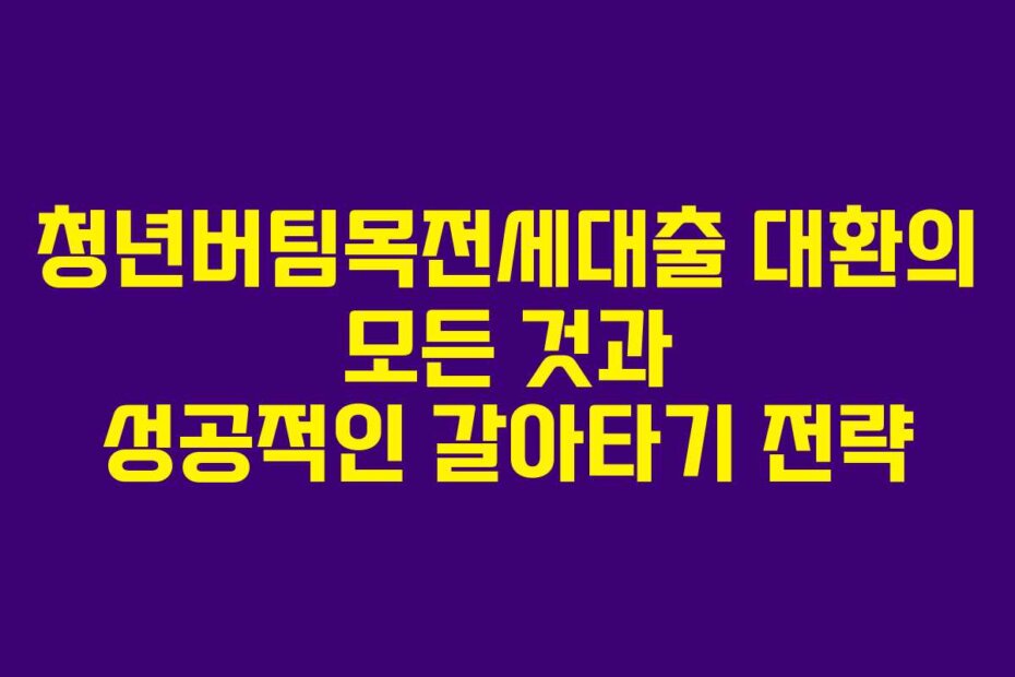 청년버팀목전세대출 대환의 모든 것과 성공적인 갈아타기 전략