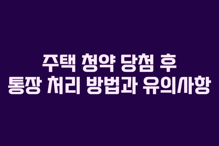 주택 청약 당첨 후 통장 처리 방법과 유의사항
