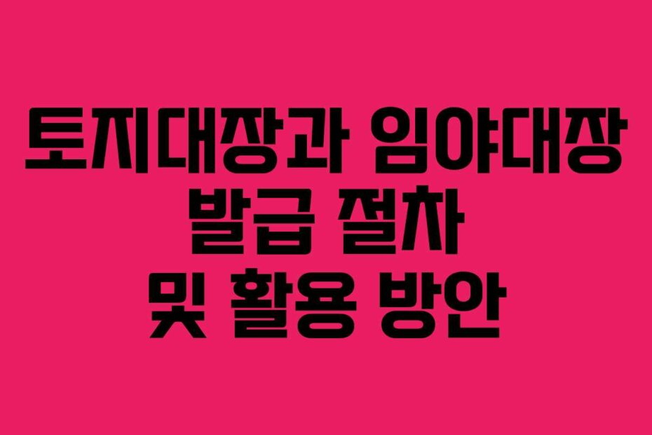 토지대장과 임야대장 발급 절차 및 활용 방안
