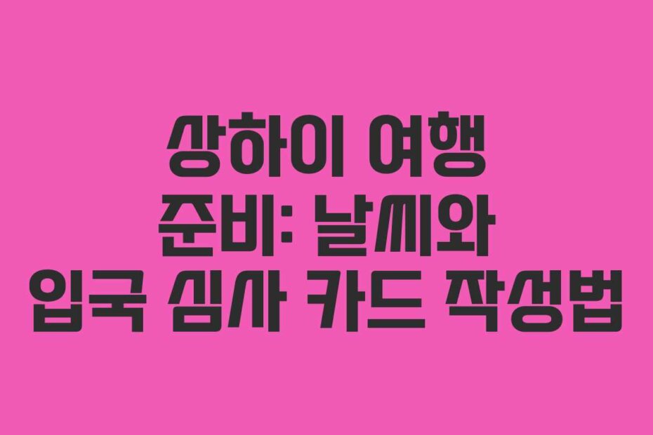 상하이 여행 준비: 날씨와 입국 심사 카드 작성법