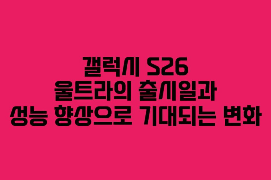 갤럭시 S26 울트라의 출시일과 성능 향상으로 기대되는 변화