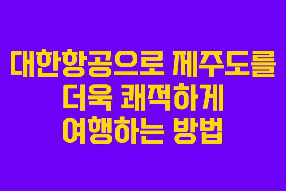 대한항공으로 제주도를 더욱 쾌적하게 여행하는 방법