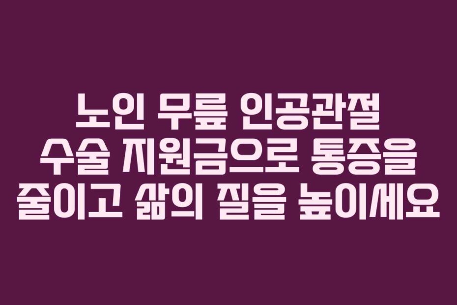 노인 무릎 인공관절 수술 지원금으로 통증을 줄이고 삶의 질을 높이세요