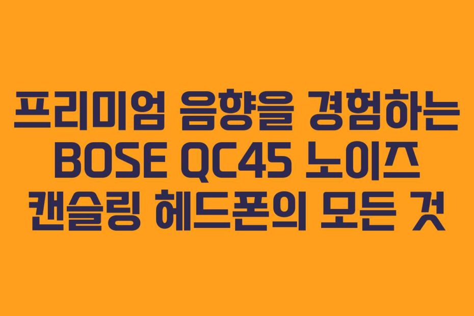 프리미엄 음향을 경험하는 BOSE QC45 노이즈 캔슬링 헤드폰의 모든 것