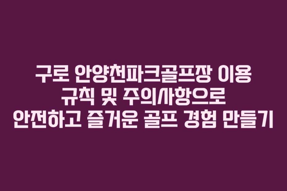 구로 안양천파크골프장 이용 규칙 및 주의사항으로 안전하고 즐거운 골프 경험 만들기