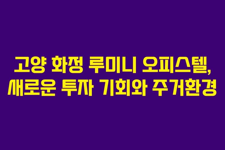 고양 화정 루미니 오피스텔, 새로운 투자 기회와 주거환경