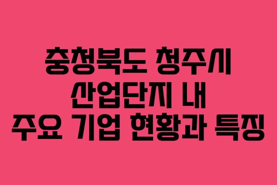 충청북도 청주시 산업단지 내 주요 기업 현황과 특징