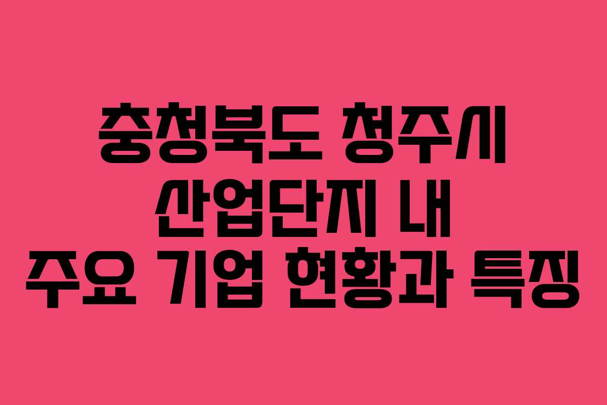충청북도 청주시 산업단지 내 주요 기업 현황과 특징