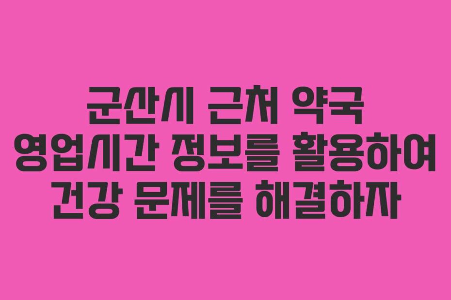군산시 근처 약국 영업시간 정보를 활용하여 건강 문제를 해결하자