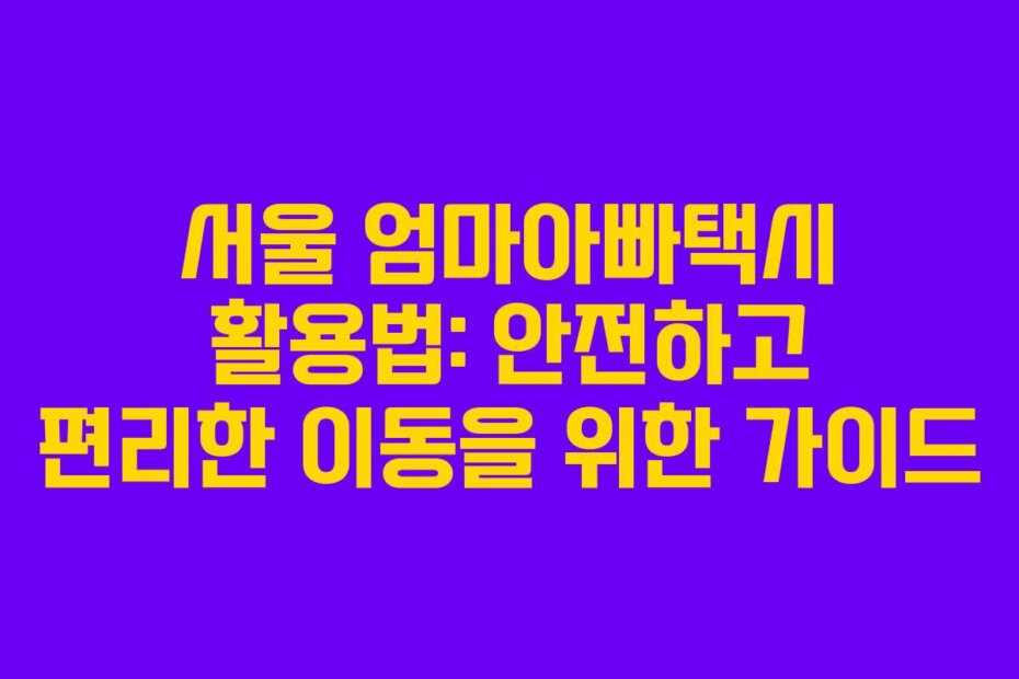 서울 엄마아빠택시 활용법: 안전하고 편리한 이동을 위한 가이드