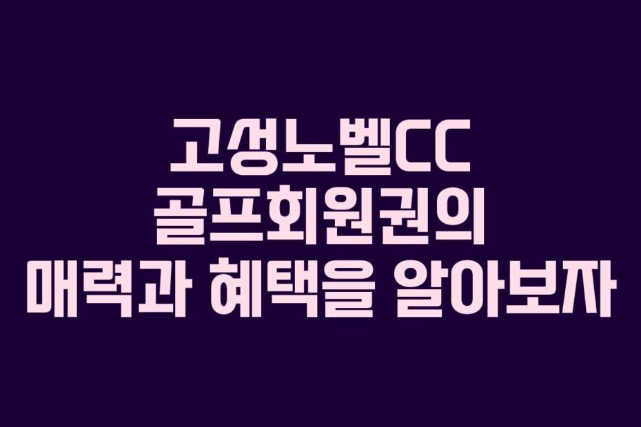 고성노벨CC 골프회원권의 매력과 혜택을 알아보자