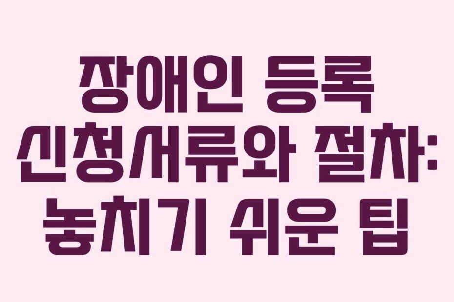 장애인 등록 신청서류와 절차: 놓치기 쉬운 팁