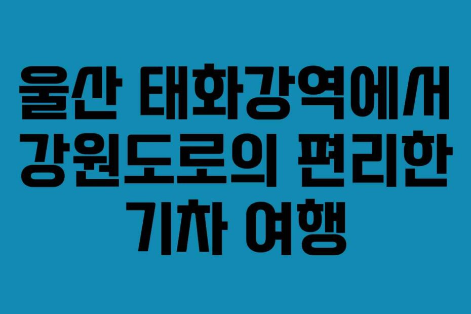 울산 태화강역에서 강원도로의 편리한 기차 여행
