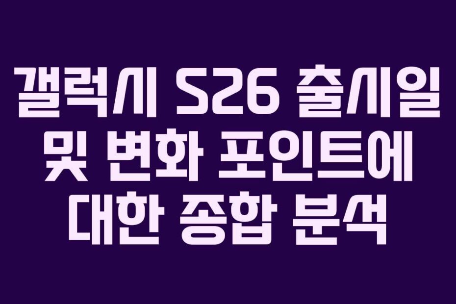 갤럭시 S26 출시일 및 변화 포인트에 대한 종합 분석