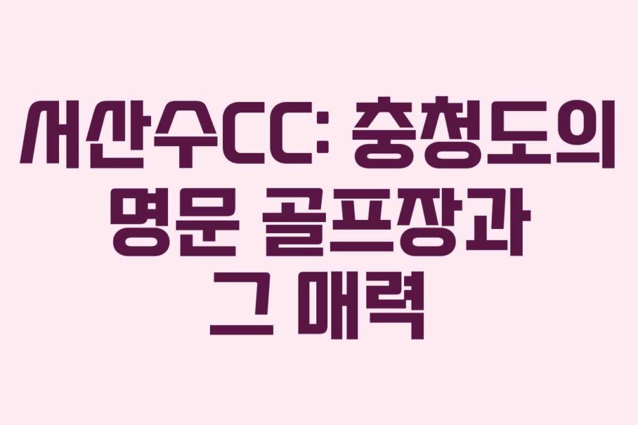 서산수CC: 충청도의 명문 골프장과 그 매력