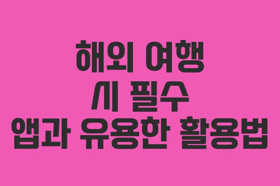 해외 여행 시 필수 앱과 유용한 활용법